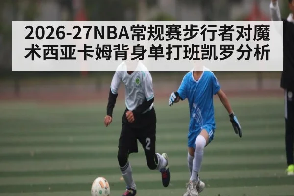 2026-27NBA常规赛步行者对魔术西亚卡姆背身单打班凯罗分析 - kaiyun
