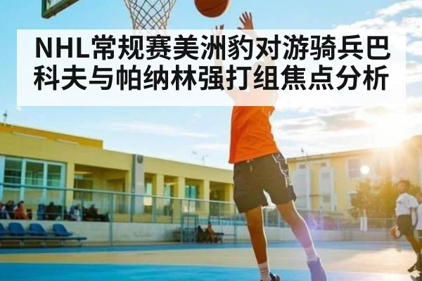 NHL常规赛美洲豹对游骑兵巴科夫与帕纳林强打组焦点分析 - kaiyun