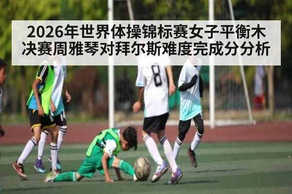 2026年世界体操锦标赛女子平衡木决赛周雅琴对拜尔斯难度完成分分析 - kaiyun