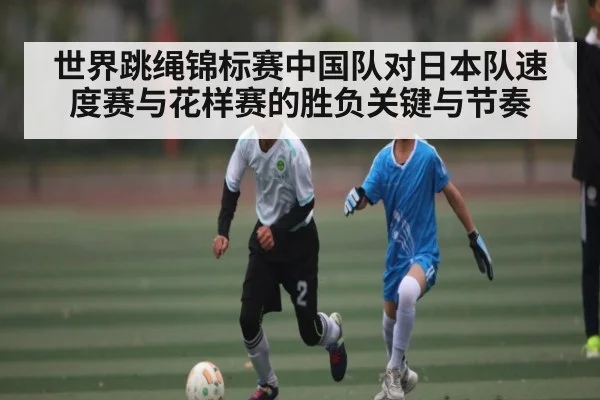 世界跳绳锦标赛中国队对日本队速度赛与花样赛的胜负关键与节奏 - kaiyun